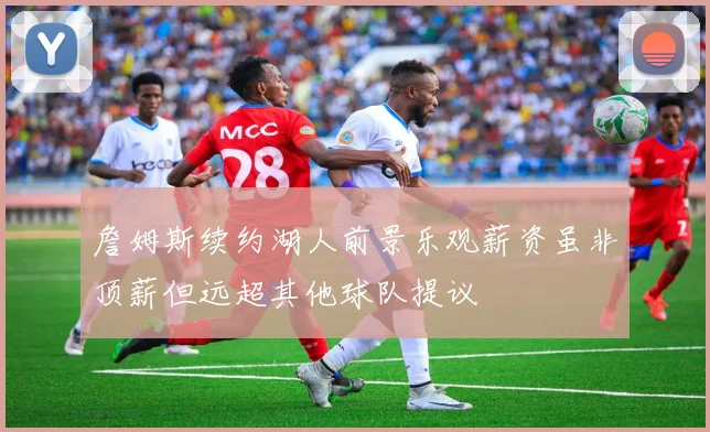 詹姆斯续约湖人前景乐观薪资虽非顶薪但远超其他球队提议