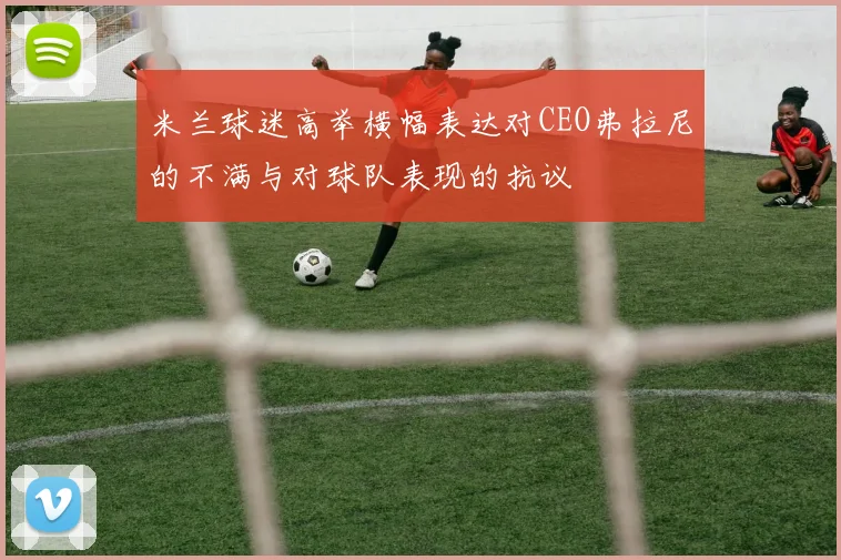 米兰球迷高举横幅表达对CEO弗拉尼的不满与对球队表现的抗议