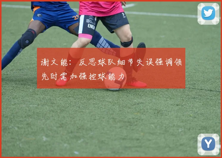谢文能：反思球队细节失误强调领先时需加强控球能力