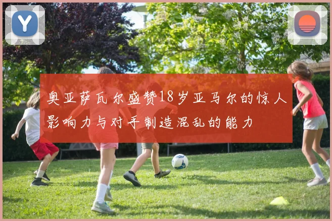 奥亚萨瓦尔盛赞18岁亚马尔的惊人影响力与对手制造混乱的能力