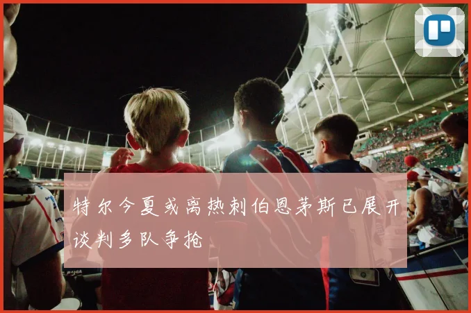 特尔今夏或离热刺伯恩茅斯已展开谈判多队争抢