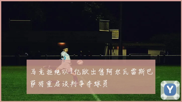马竞拒绝以1亿欧出售阿尔瓦雷斯巴萨将重启谈判争夺球员