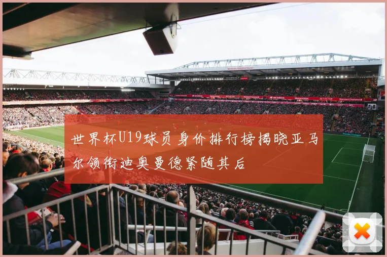 世界杯U19球员身价排行榜揭晓亚马尔领衔迪奥曼德紧随其后