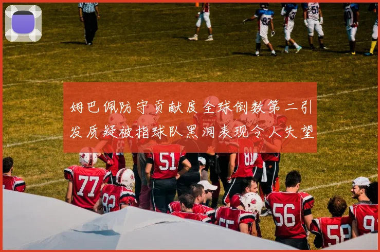 姆巴佩防守贡献度全球倒数第二引发质疑被指球队黑洞表现令人失望