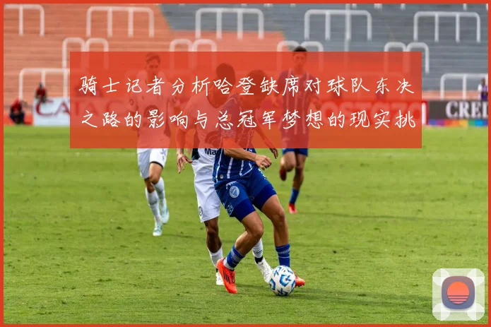 骑士记者分析哈登缺席对球队东决之路的影响与总冠军梦想的现实挑战