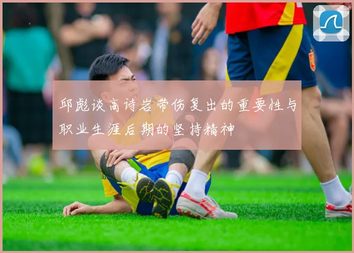 邱彪谈高诗岩带伤复出的重要性与职业生涯后期的坚持精神