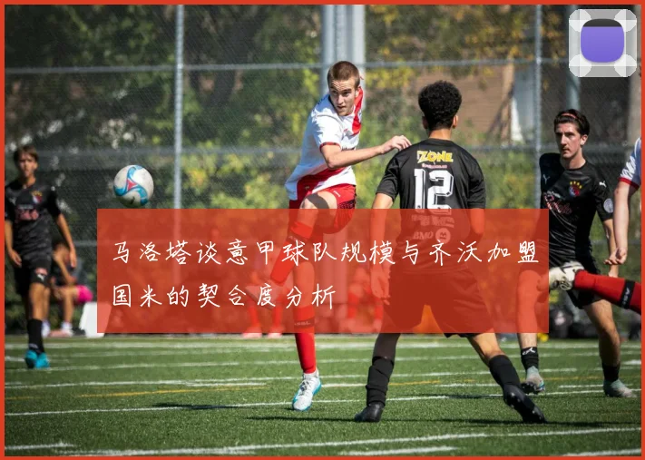 马洛塔谈意甲球队规模与齐沃加盟国米的契合度分析