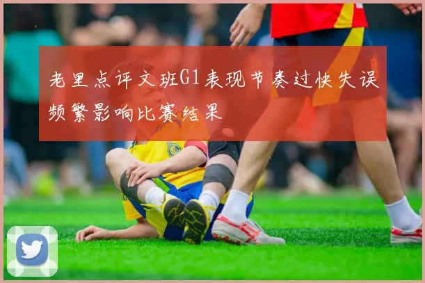 老里点评文班G1表现节奏过快失误频繁影响比赛结果