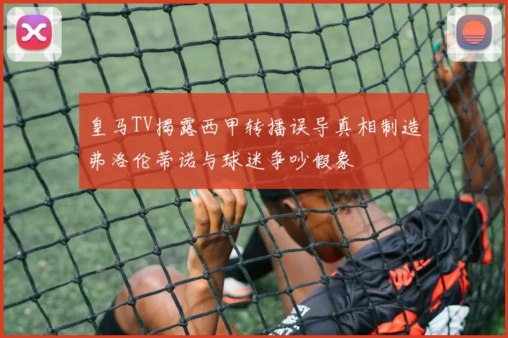 皇马TV揭露西甲转播误导真相制造弗洛伦蒂诺与球迷争吵假象