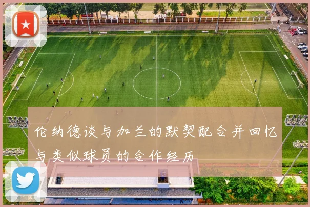 伦纳德谈与加兰的默契配合并回忆与类似球员的合作经历